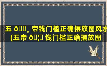 五 🌸 帝钱门槛正确摆放图风水(五帝 🦊 钱门槛正确摆放图 顺序)